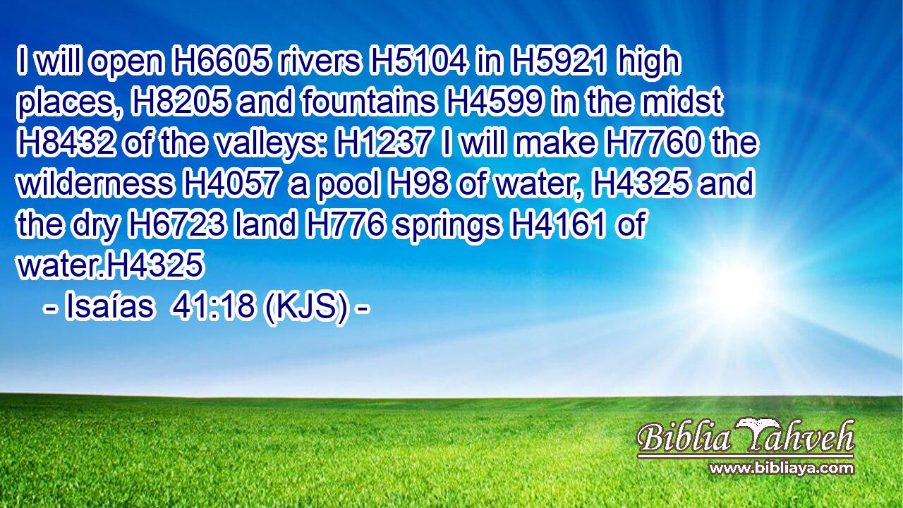 I will open H6605 rivers H5104 in H5921 high places, H8205 and fountains H4599 in the midst H8432 of the valleys: H1237 I will make H7760 the wilderness H4057 a pool H98 of water, H4325 and the dry H6723 land H776 springs H4161 of water.H4325