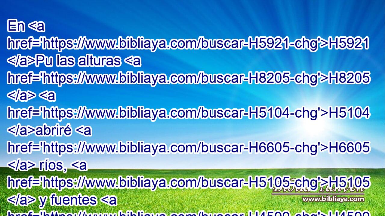 En H5921 Pu las alturas H8205  H5104 abriré H6605  ríos, H5105  y fuentes H4599  H7760 en medio H8432 PT de los valles; H1237  abriré en el desierto H4057  • estanques H98  de aguas, H4325  y • manantiales H4161  de aguas H4325  en la tierra H776  seca. H6723  