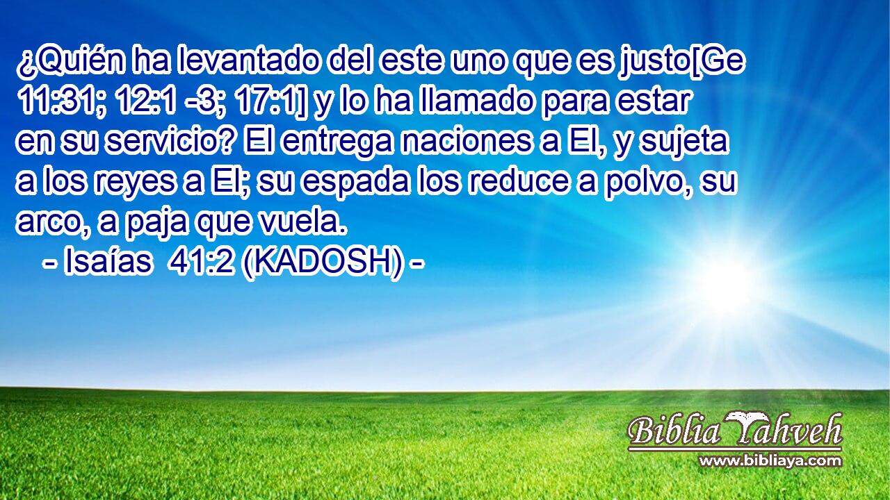  ¿Quién ha levantado del este uno que es justo[Ge 11:31; 12:1 -3; 17:1] y lo ha llamado para estar en su servicio? El entrega naciones a El, y sujeta a los reyes a El; su espada los reduce a polvo, su arco, a paja que vuela. 
