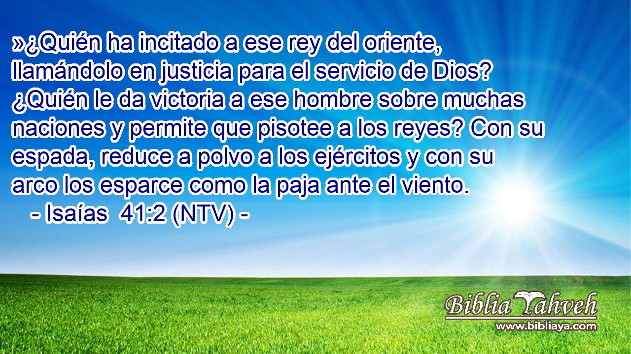 »¿Quién ha incitado a ese rey del oriente, llamándolo en justicia para el servicio de Dios? ¿Quién le da victoria a ese hombre sobre muchas naciones y permite que pisotee a los reyes? Con su espada, reduce a polvo a los ejércitos y con su arco los esparce como la paja ante el viento.
