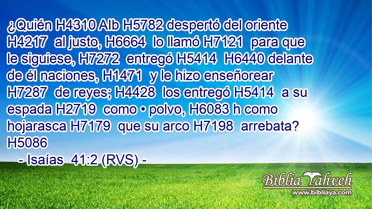 ¿Quién H4310 AIb H5782 despertó del oriente H4217  al justo, H6664  lo llamó H7121  para que le siguiese, H7272  entregó H5414  H6440 delante de él naciones, H1471  y le hizo enseñorear H7287  de reyes; H4428  los entregó H5414  a su espada H2719  como • polvo, H6083 h como hojarasca H7179  que su arco H7198  arrebata? H5086  