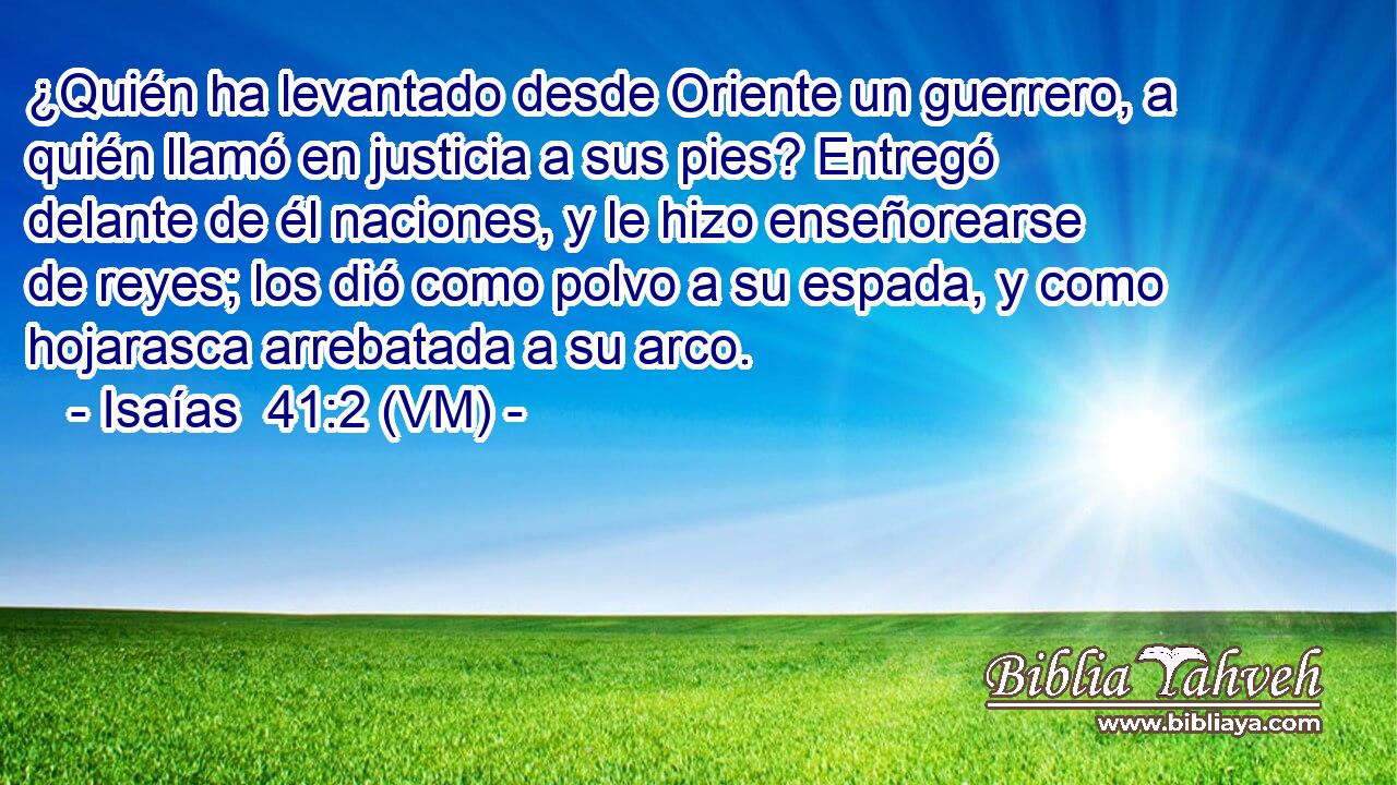  ¿Quién ha levantado desde Oriente un guerrero, a quién llamó en justicia a sus pies? Entregó delante de él naciones, y le hizo enseñorearse de reyes; los dió como polvo a su espada, y como hojarasca arrebatada a su arco. 