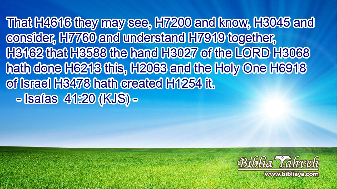 That H4616 they may see, H7200 and know, H3045 and consider, H7760 and understand H7919 together, H3162 that H3588 the hand H3027 of the LORD H3068 hath done H6213 this, H2063 and the Holy One H6918 of Israel H3478 hath created H1254 it.