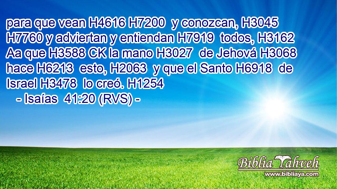 para que vean H4616 H7200  y conozcan, H3045  H7760 y adviertan y entiendan H7919  todos, H3162 Aa que H3588 CK la mano H3027  de Jehová H3068  hace H6213  esto, H2063  y que el Santo H6918  de Israel H3478  lo creó. H1254  
