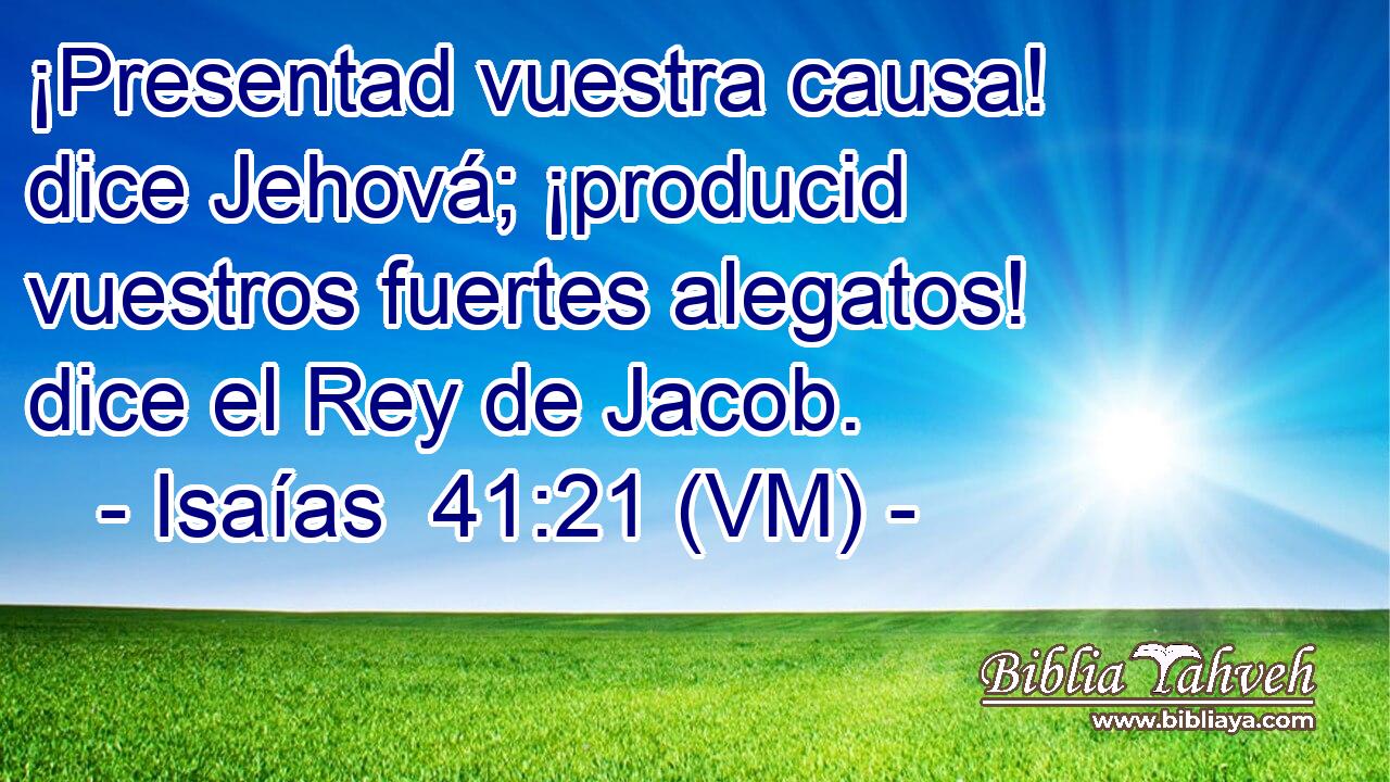  ¡Presentad vuestra causa! dice Jehová; ¡producid vuestros fuertes alegatos! dice el Rey de Jacob. 