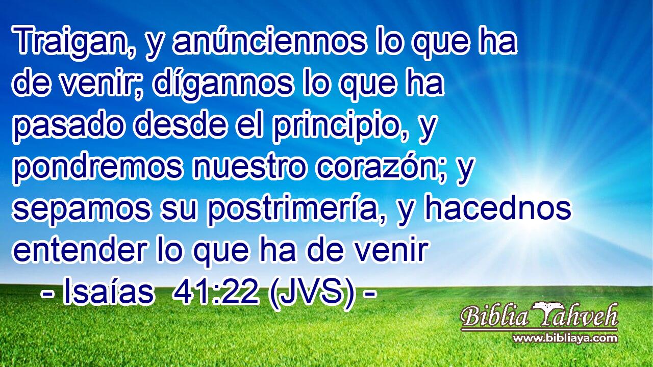 Traigan, y anúnciennos lo que ha de venir; dígannos lo que ha pasado desde el principio, y pondremos nuestro corazón; y sepamos su postrimería, y hacednos entender lo que ha de venir