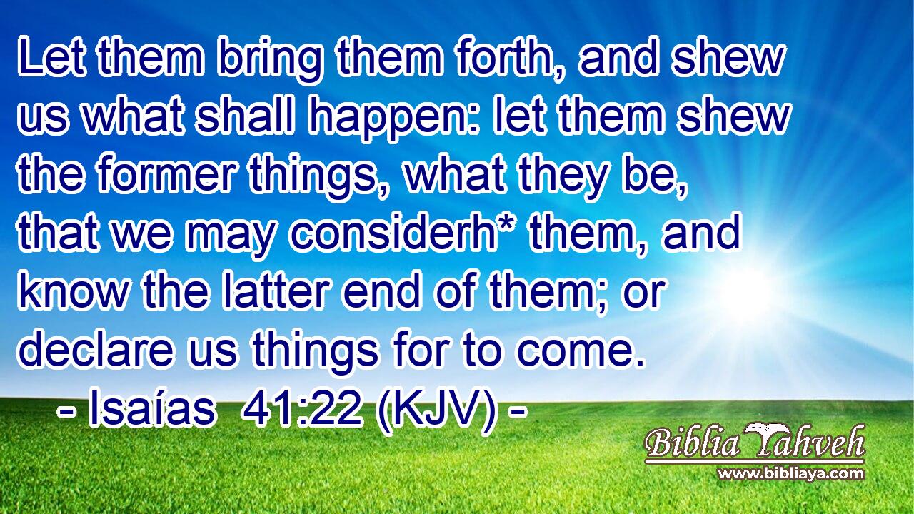 Let them bring them forth, and shew us what shall happen: let them shew the former things, what they be, that we may considerh* them, and know the latter end of them; or declare us things for to come.