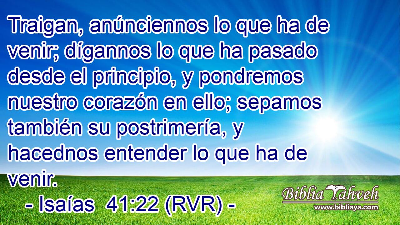 Traigan, anúnciennos lo que ha de venir; dígannos lo que ha pasado desde el principio, y pondremos nuestro corazón en ello; sepamos también su postrimería, y hacednos entender lo que ha de venir.