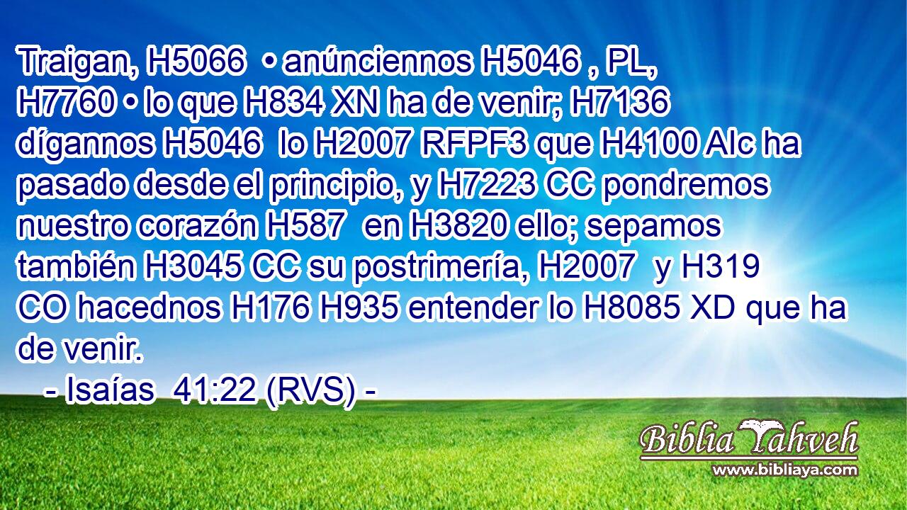 Traigan, H5066  • anúnciennos H5046 , PL,  H7760 • lo que H834 XN ha de venir; H7136  dígannos H5046  lo H2007 RFPF3 que H4100 AIc ha pasado desde el principio, y H7223 CC pondremos nuestro corazón H587  en H3820 ello; sepamos también H3045 CC su postrimería, H2007  y H319 CO hacednos H176 H935 entender lo H8085 XD que ha de venir. 