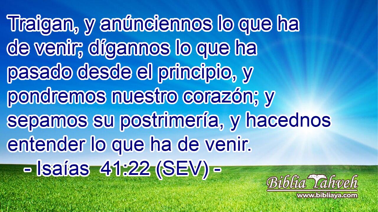 Traigan, y anúnciennos lo que ha de venir; dígannos lo que ha pasado desde el principio, y pondremos nuestro corazón; y sepamos su postrimería, y hacednos entender lo que ha de venir.
