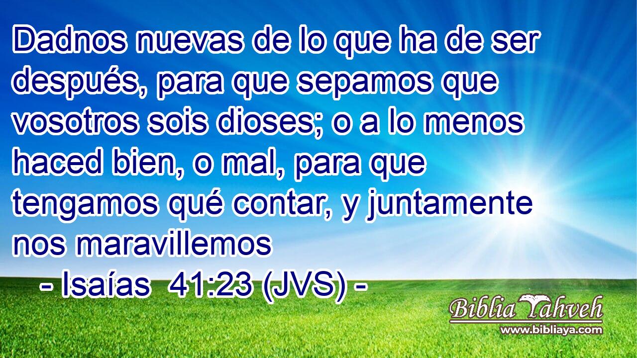 Dadnos nuevas de lo que ha de ser después, para que sepamos que vosotros sois dioses; o a lo menos haced bien, o mal, para que tengamos qué contar, y juntamente nos maravillemos