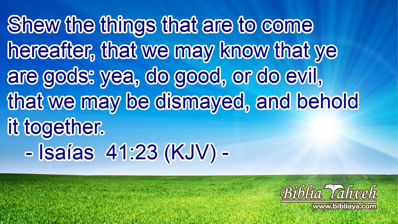 Shew the things that are to come hereafter, that we may know that ye are gods: yea, do good, or do evil, that we may be dismayed, and behold it together.
