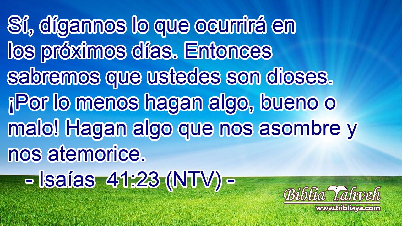 Sí, dígannos lo que ocurrirá en los próximos días. Entonces sabremos que ustedes son dioses. ¡Por lo menos hagan algo, bueno o malo! Hagan algo que nos asombre y nos atemorice.