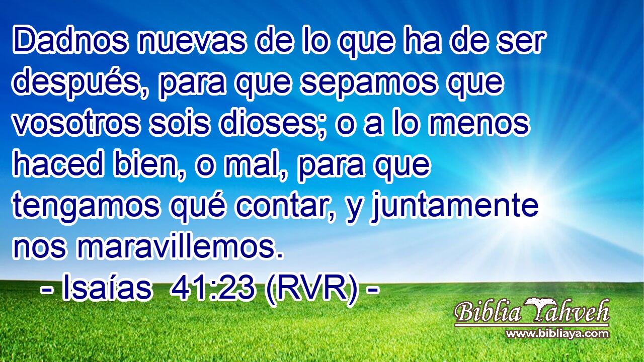 Dadnos nuevas de lo que ha de ser después, para que sepamos que vosotros sois dioses; o a lo menos haced bien, o mal, para que tengamos qué contar, y juntamente nos maravillemos.