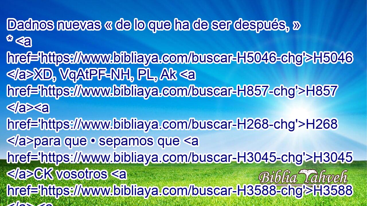 Dadnos nuevas « de lo que ha de ser después, » * H5046 XD, VqAtPF-NH, PL, Ak H857 H268 para que • sepamos que H3045 CK vosotros H3588  H430 sois H859 dioses; o a lo menos haced bien, H637  H3190 o mal, H2869  para que H7489 • tengamos qué contar, y • H8159  juntamente nos H7200 maravillemos. H3162 