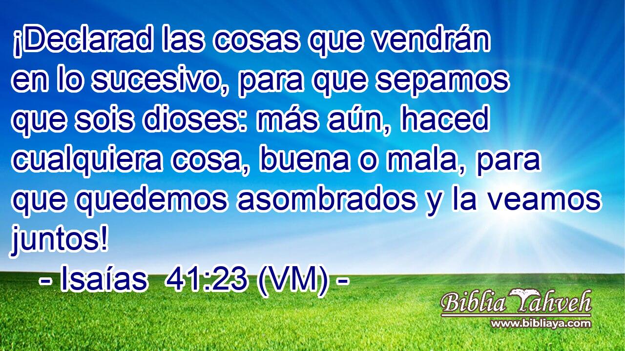  ¡Declarad las cosas que vendrán en lo sucesivo, para que sepamos que sois dioses: más aún, haced cualquiera cosa, buena o mala, para que quedemos asombrados y la veamos juntos! 