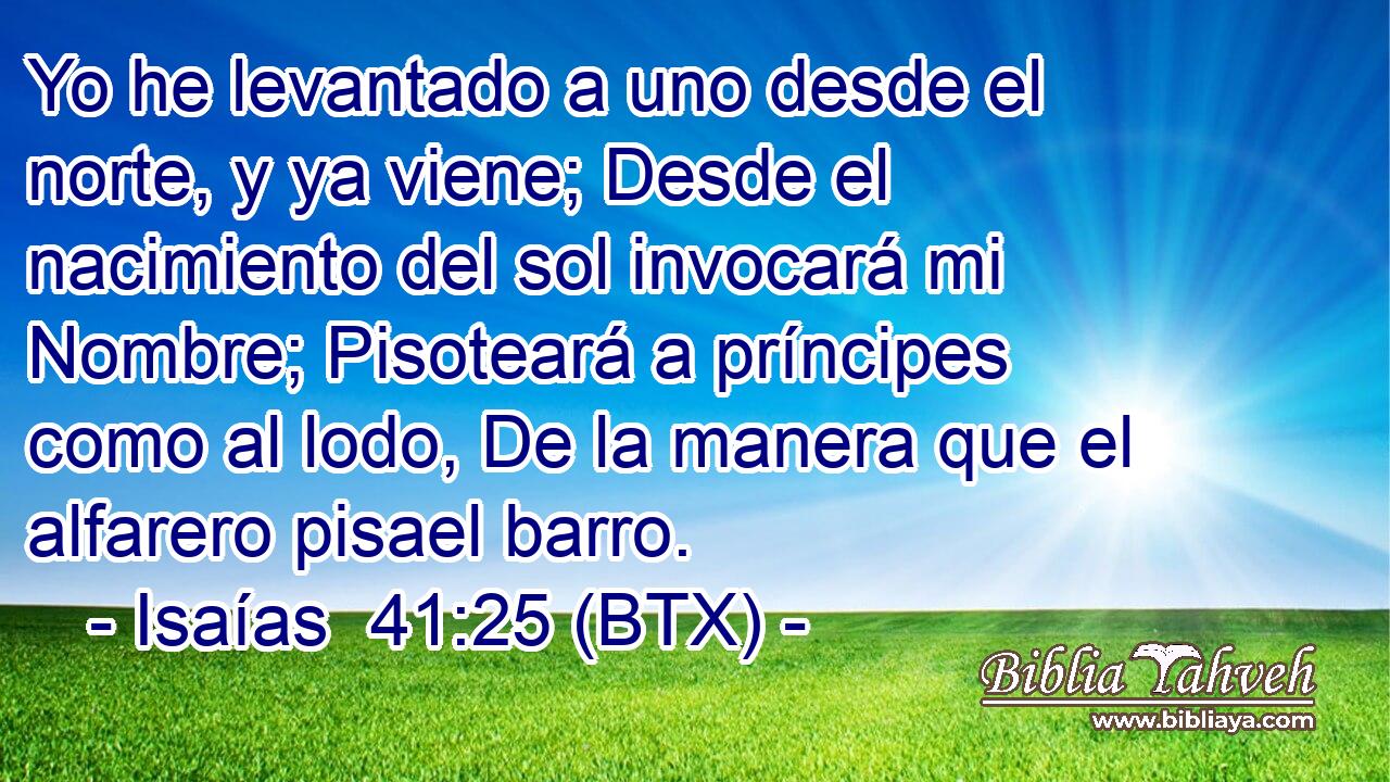 Yo he levantado a uno desde el norte, y ya viene; Desde el nacimiento del sol invocará mi Nombre; Pisoteará a príncipes como al lodo, De la manera que el alfarero pisael barro.