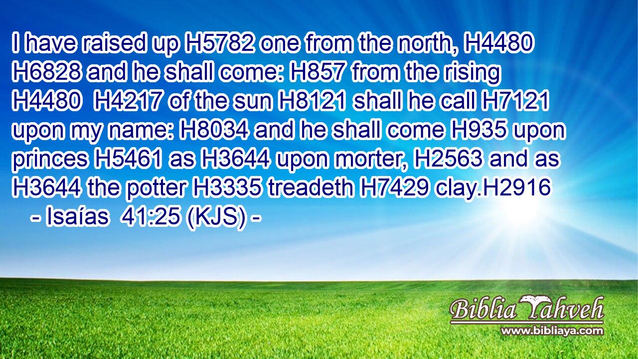 I have raised up H5782 one from the north, H4480  H6828 and he shall come: H857 from the rising H4480  H4217 of the sun H8121 shall he call H7121 upon my name: H8034 and he shall come H935 upon princes H5461 as H3644 upon morter, H2563 and as H3644 the potter H3335 treadeth H7429 clay.H2916