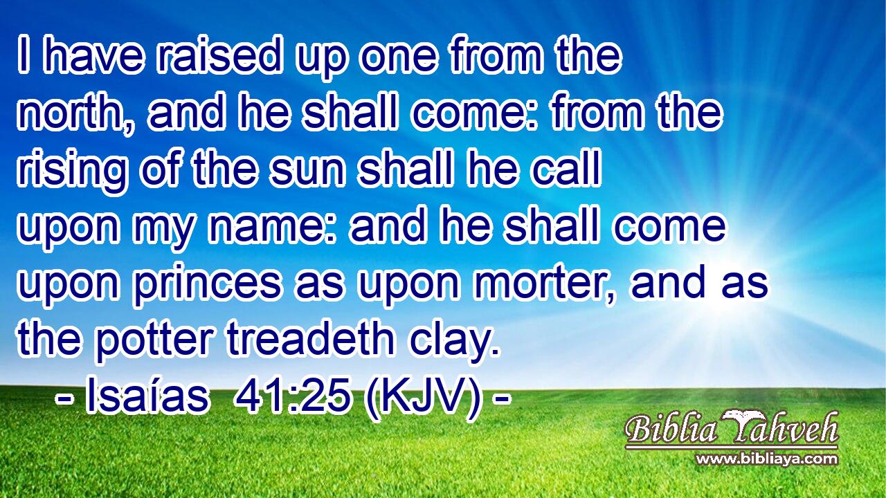 I have raised up one from the north, and he shall come: from the rising of the sun shall he call upon my name: and he shall come upon princes as upon morter, and as the potter treadeth clay.