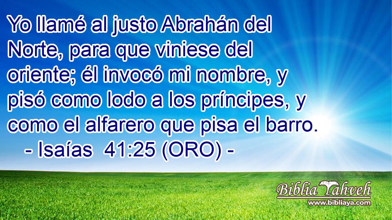  Yo llamé al justo Abrahán del Norte, para que viniese del oriente; él invocó mi nombre, y pisó como lodo a los príncipes, y como el alfarero que pisa el barro. 