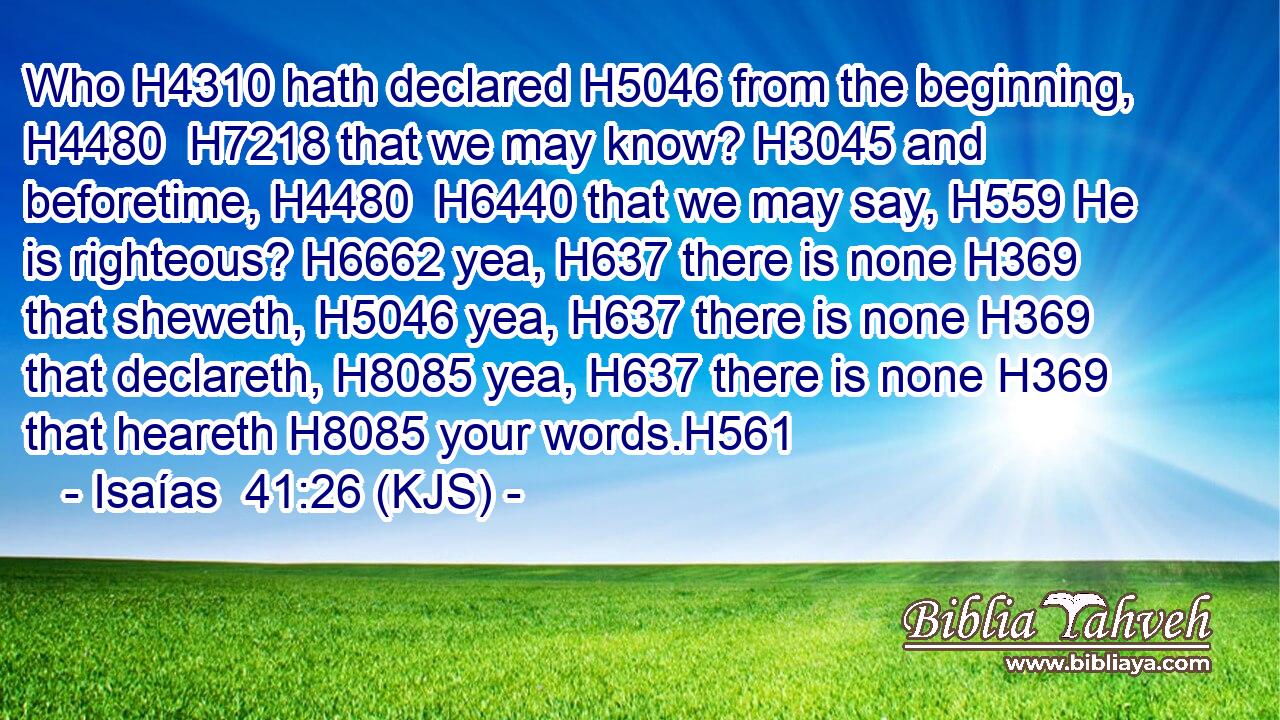 Who H4310 hath declared H5046 from the beginning, H4480  H7218 that we may know? H3045 and beforetime, H4480  H6440 that we may say, H559 He is righteous? H6662 yea, H637 there is none H369 that sheweth, H5046 yea, H637 there is none H369 that declareth, H8085 yea, H637 there is none H369 that heareth H8085 your words.H561