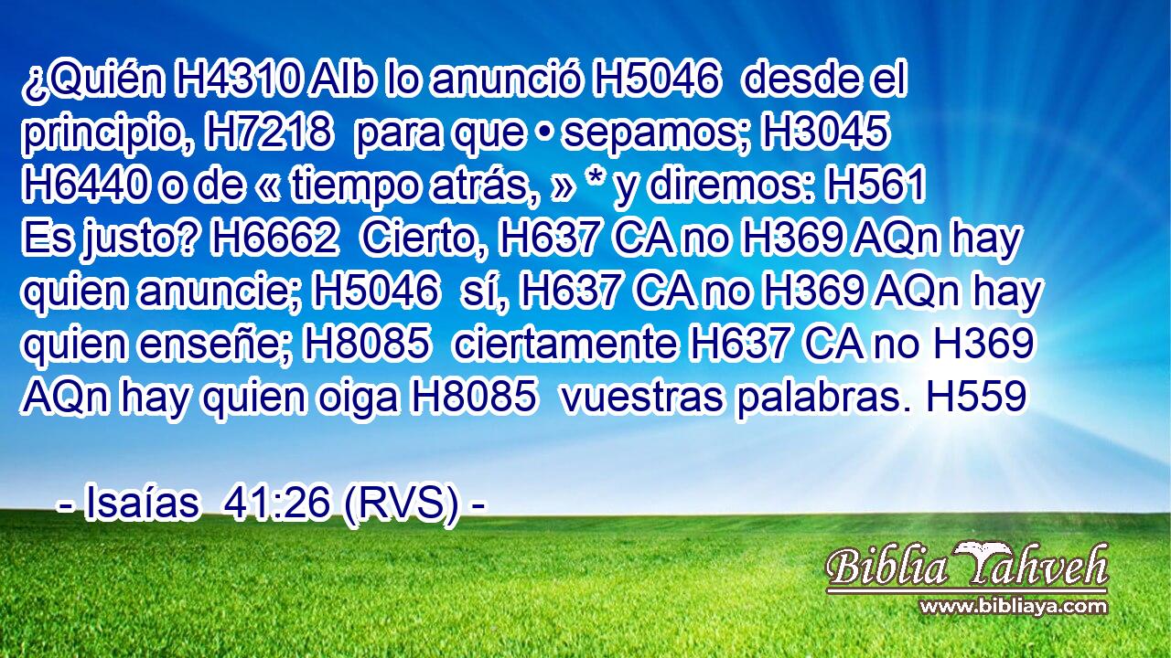 ¿Quién H4310 AIb lo anunció H5046  desde el principio, H7218  para que • sepamos; H3045  H6440 o de « tiempo atrás, » * y diremos: H561  Es justo? H6662  Cierto, H637 CA no H369 AQn hay quien anuncie; H5046  sí, H637 CA no H369 AQn hay quien enseñe; H8085  ciertamente H637 CA no H369 AQn hay quien oiga H8085  vuestras palabras. H559  