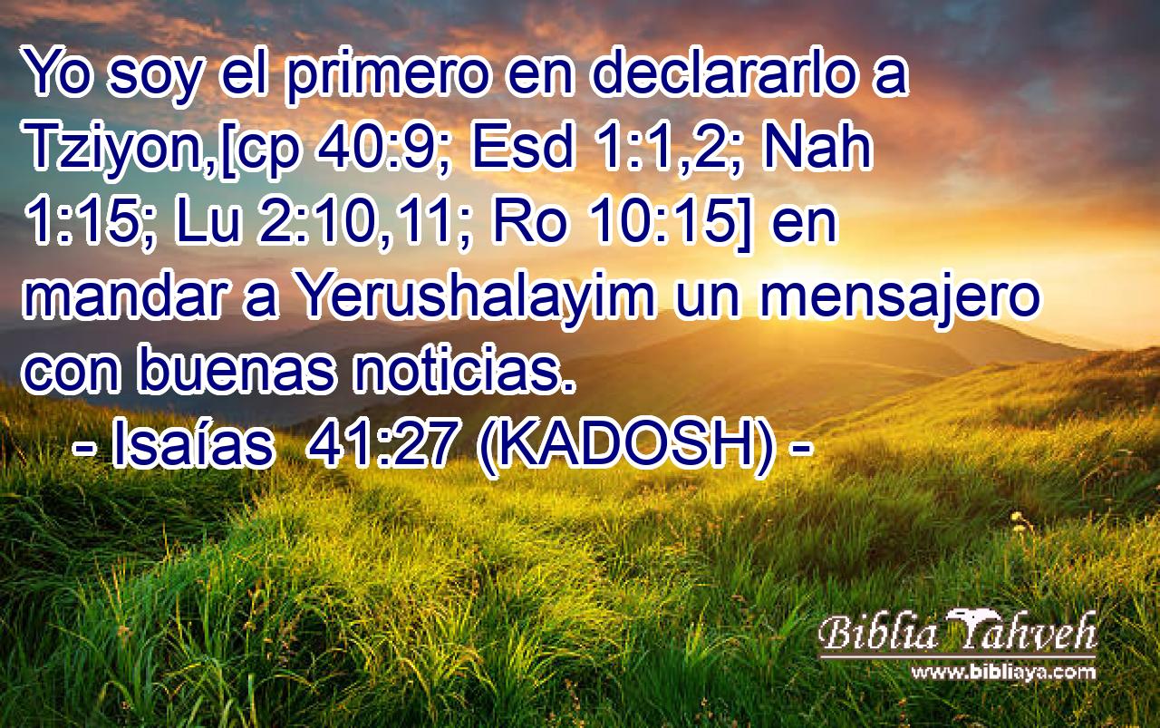  Yo soy el primero en declararlo a Tziyon,[cp 40:9; Esd 1:1,2; Nah 1:15; Lu 2:10,11; Ro 10:15] en mandar a Yerushalayim un mensajero con buenas noticias. 