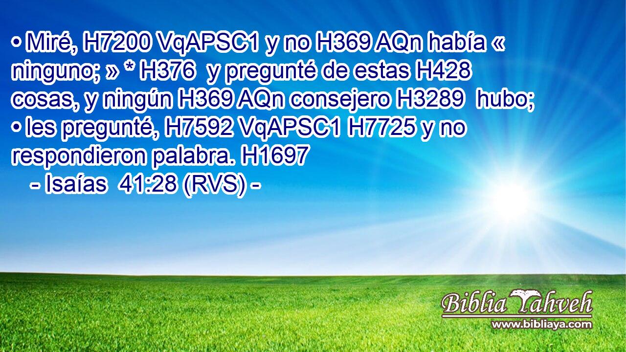 • Miré, H7200 VqAPSC1 y no H369 AQn había « ninguno; » * H376  y pregunté de estas H428  cosas, y ningún H369 AQn consejero H3289  hubo; • les pregunté, H7592 VqAPSC1 H7725 y no respondieron palabra. H1697  