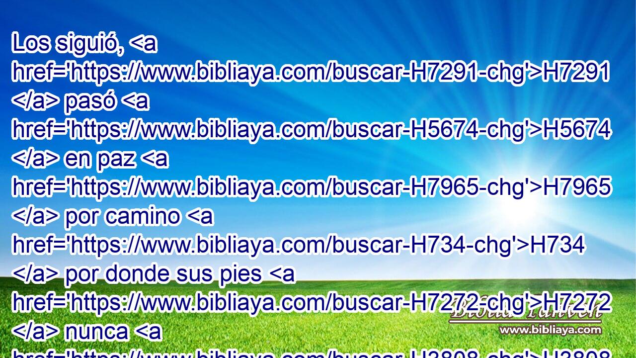 Los siguió, H7291  pasó H5674  en paz H7965  por camino H734  por donde sus pies H7272  nunca H3808 ANN H935 habían entrado. 