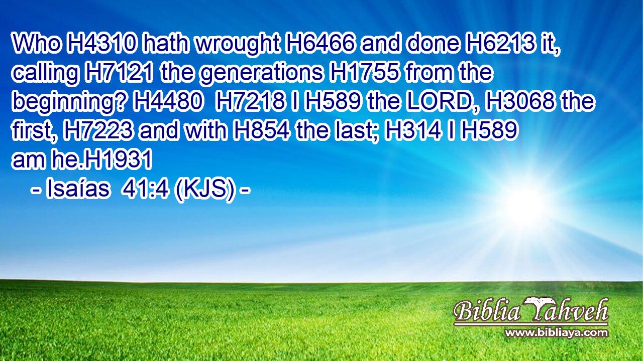 Who H4310 hath wrought H6466 and done H6213 it, calling H7121 the generations H1755 from the beginning? H4480  H7218 I H589 the LORD, H3068 the first, H7223 and with H854 the last; H314 I H589 am he.H1931