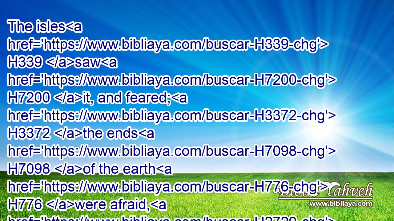 The isles H339 saw H7200 it, and feared; H3372 the ends H7098 of the earth H776 were afraid, H2729 drew near, H7126 and came.H857