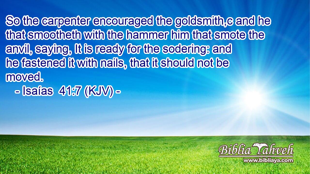 So the carpenter encouraged the goldsmith,c and he that smootheth with the hammer him that smote the anvil, saying, It is ready for the sodering: and he fastened it with nails, that it should not be moved.