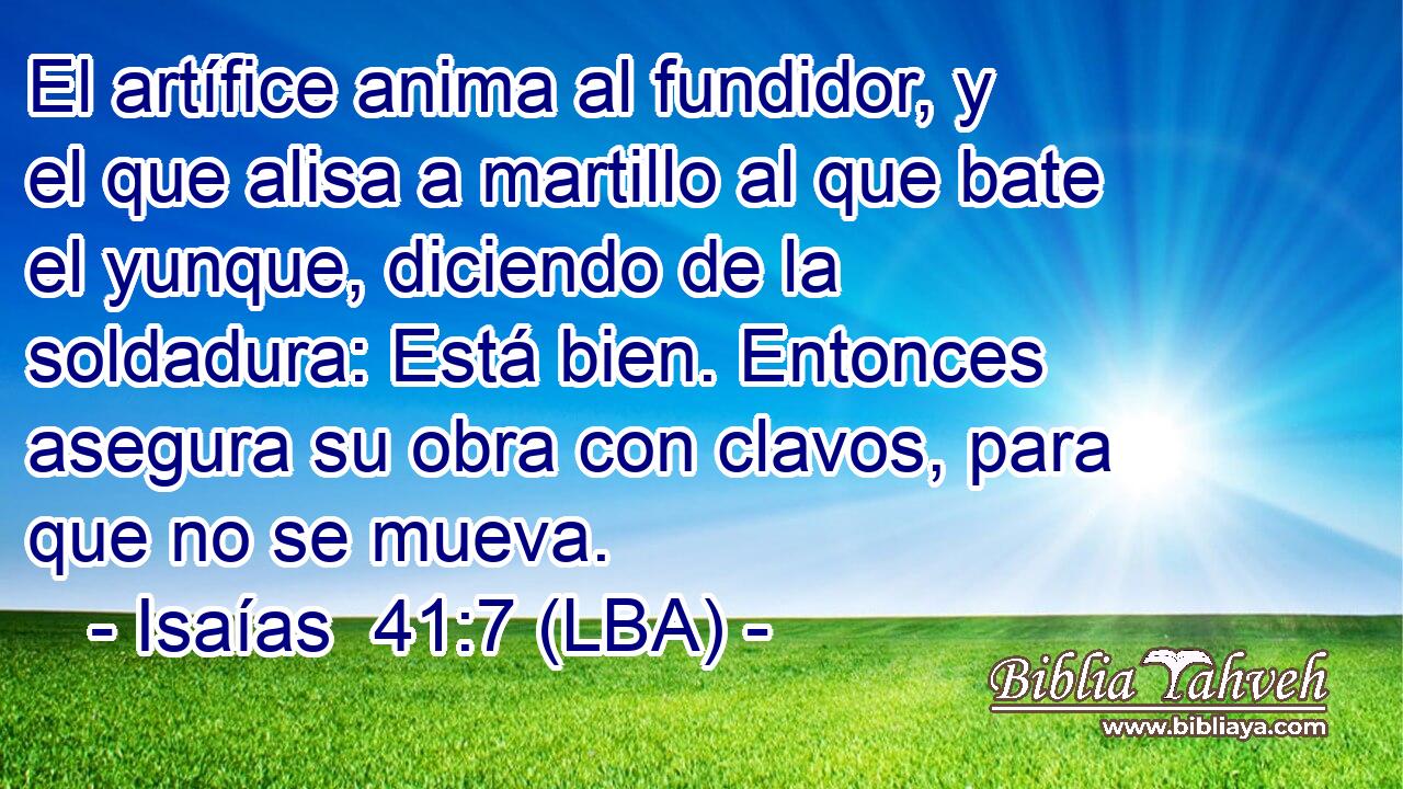 El artífice anima al fundidor, y el que alisa a martillo al que bate el yunque, diciendo de la soldadura: Está bien. Entonces asegura su obra con clavos, para que no se mueva.