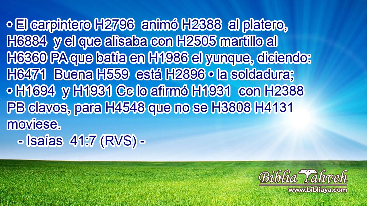 • El carpintero H2796  animó H2388  al platero, H6884  y el que alisaba con H2505 martillo al H6360 PA que batía en H1986 el yunque, diciendo: H6471  Buena H559  está H2896 • la soldadura; • H1694  y H1931 Cc lo afirmó H1931  con H2388 PB clavos, para H4548 que no se H3808 H4131 moviese. 