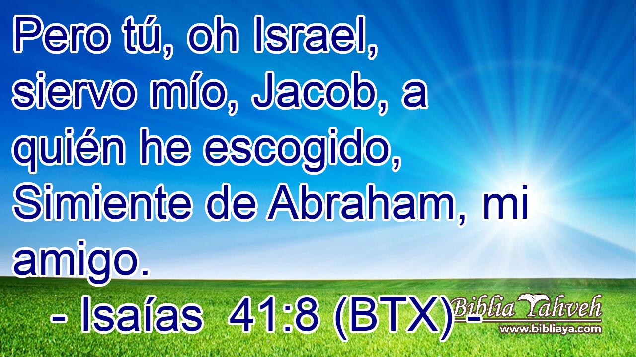 Pero tú, oh Israel, siervo mío, Jacob, a quién he escogido, Simiente de Abraham, mi amigo.