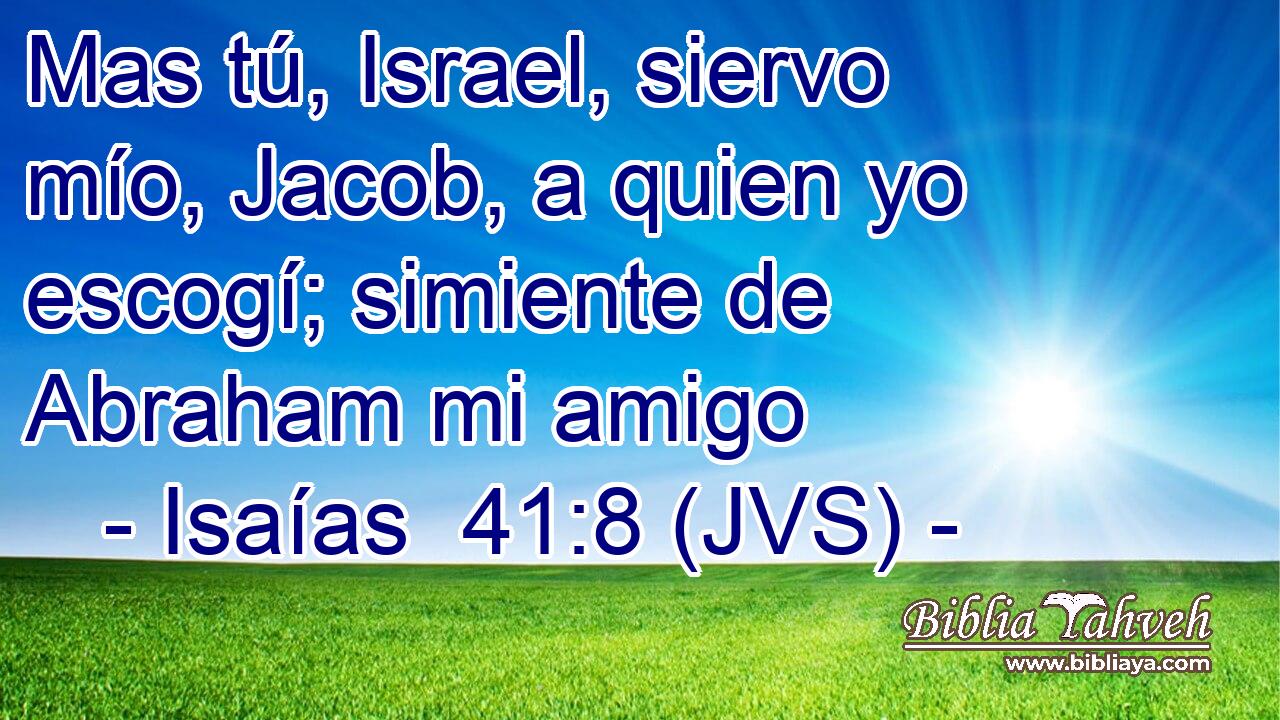 Mas tú, Israel, siervo mío, Jacob, a quien yo escogí; simiente de Abraham mi amigo