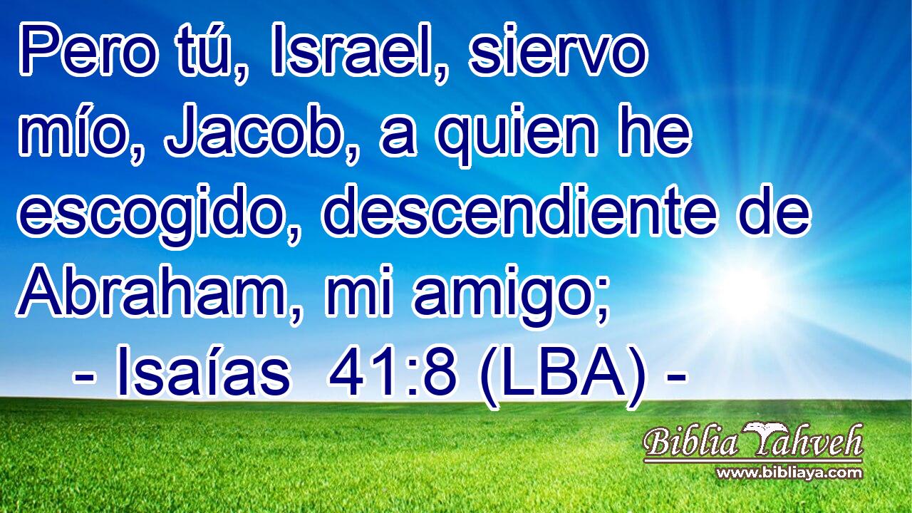 Pero tú, Israel, siervo mío, Jacob, a quien he escogido, descendiente de Abraham, mi amigo;