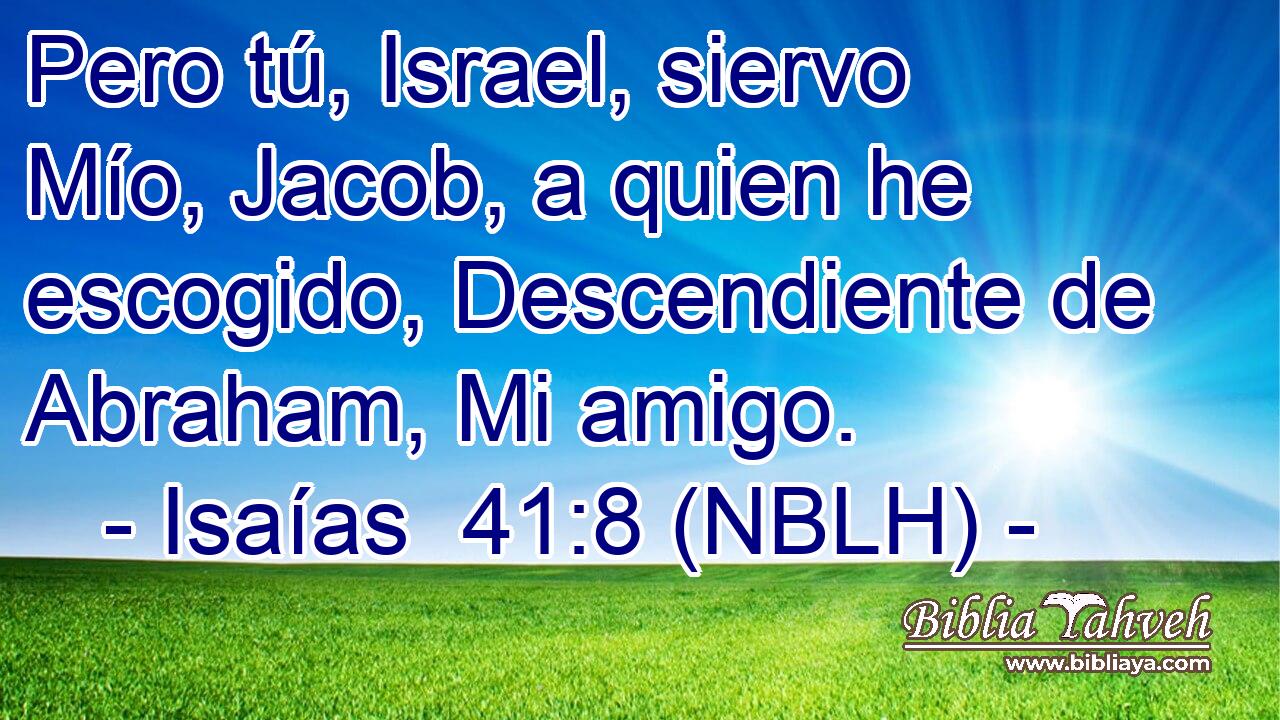  Pero tú, Israel, siervo Mío, Jacob, a quien he escogido, Descendiente de Abraham, Mi amigo. 