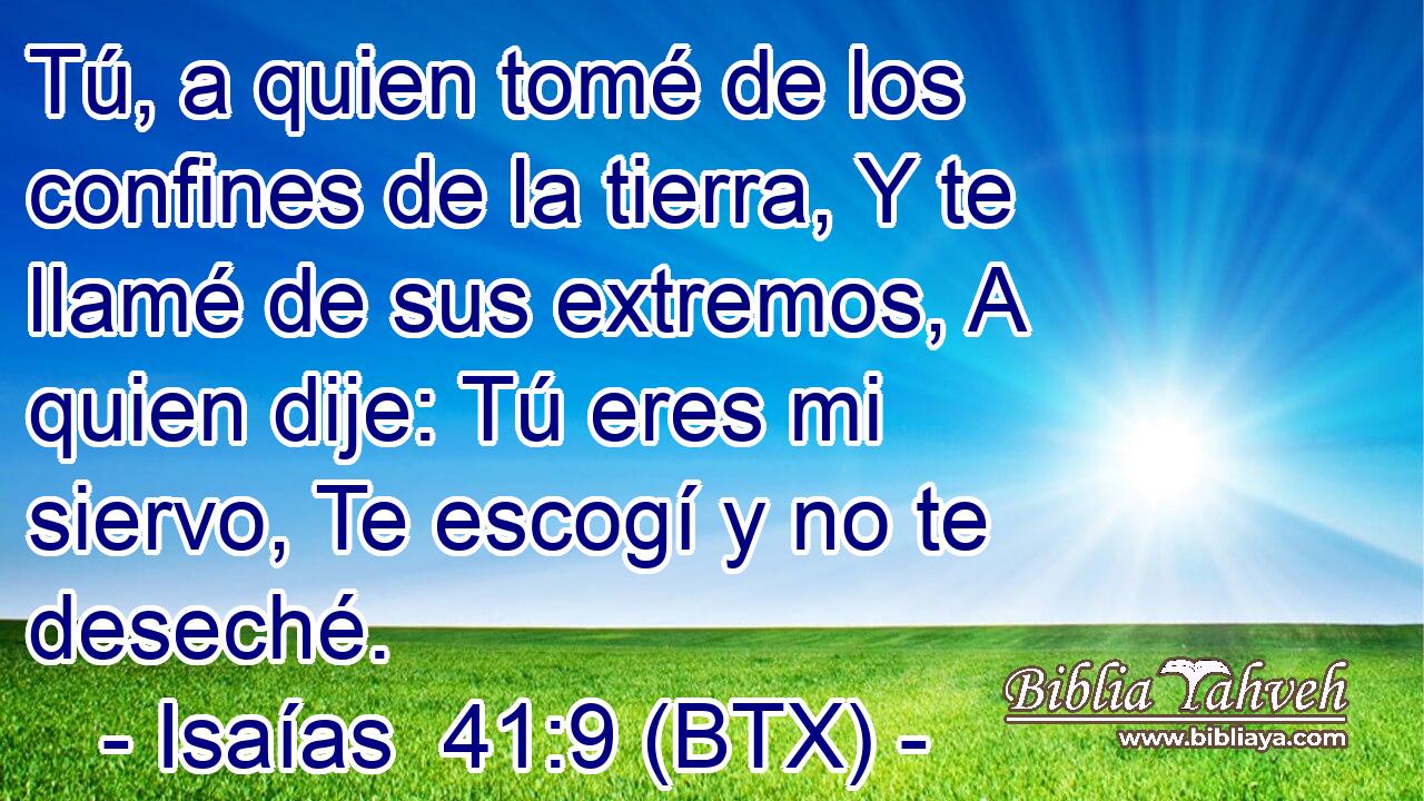 Tú, a quien tomé de los confines de la tierra, Y te llamé de sus extremos, A quien dije: Tú eres mi siervo, Te escogí y no te deseché.
