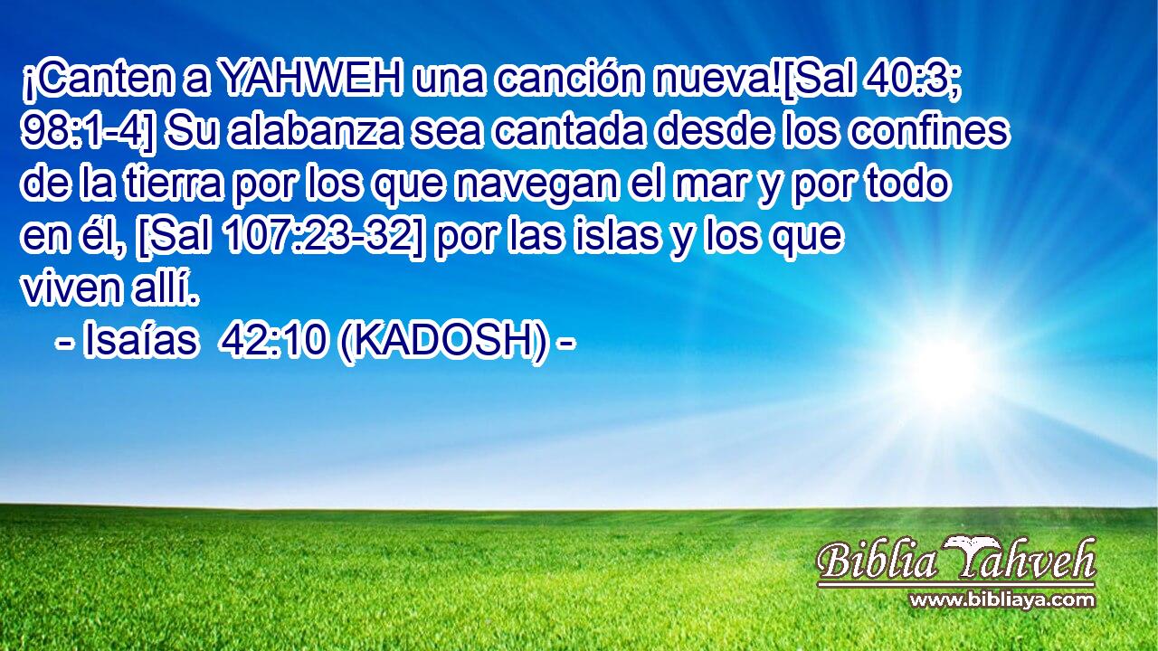  ¡Canten a YAHWEH una canción nueva![Sal 40:3; 98:1-4] Su alabanza sea cantada desde los confines de la tierra por los que navegan el mar y por todo en él, [Sal 107:23-32] por las islas y los que viven allí. 