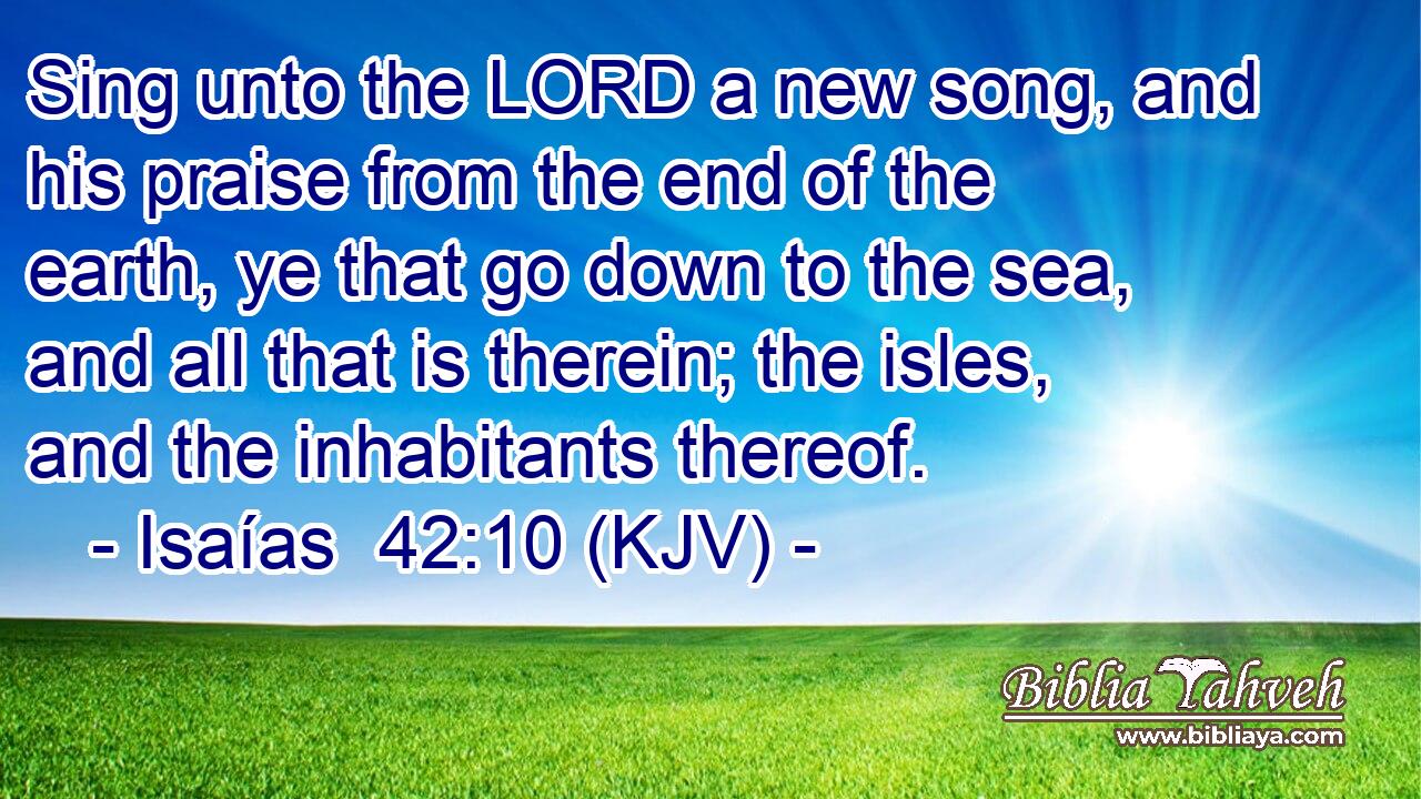 Sing unto the LORD a new song, and his praise from the end of the earth, ye that go down to the sea, and all that is therein; the isles, and the inhabitants thereof.
