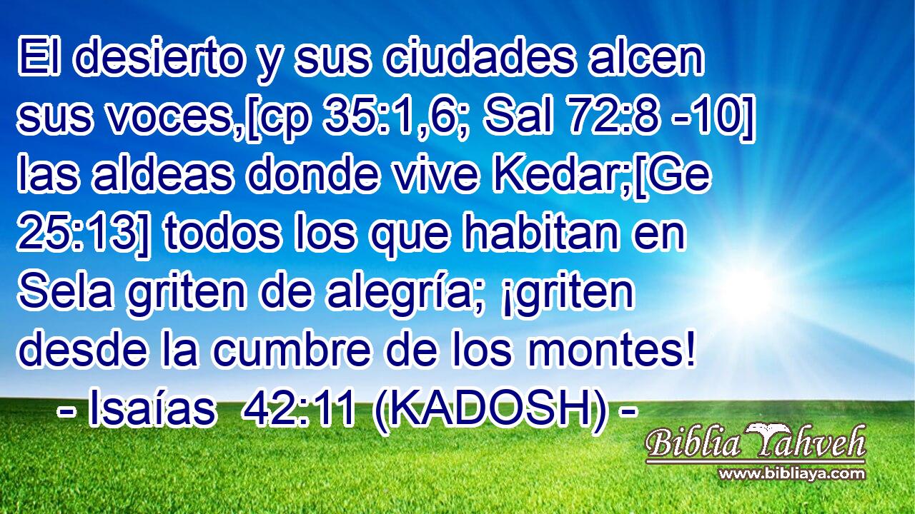  El desierto y sus ciudades alcen sus voces,[cp 35:1,6; Sal 72:8 -10] las aldeas donde vive Kedar;[Ge 25:13] todos los que habitan en Sela griten de alegría; ¡griten desde la cumbre de los montes! 