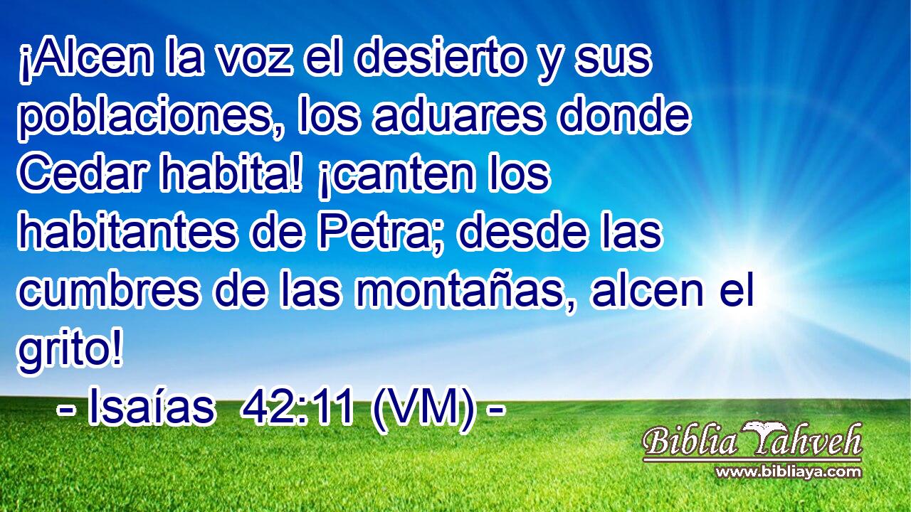  ¡Alcen la voz el desierto y sus poblaciones, los aduares donde Cedar habita! ¡canten los habitantes de Petra; desde las cumbres de las montañas, alcen el grito! 