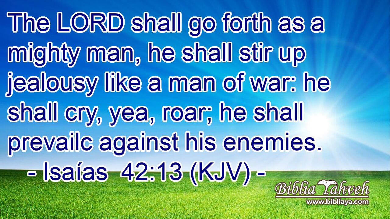 The LORD shall go forth as a mighty man, he shall stir up jealousy like a man of war: he shall cry, yea, roar; he shall prevailc against his enemies.