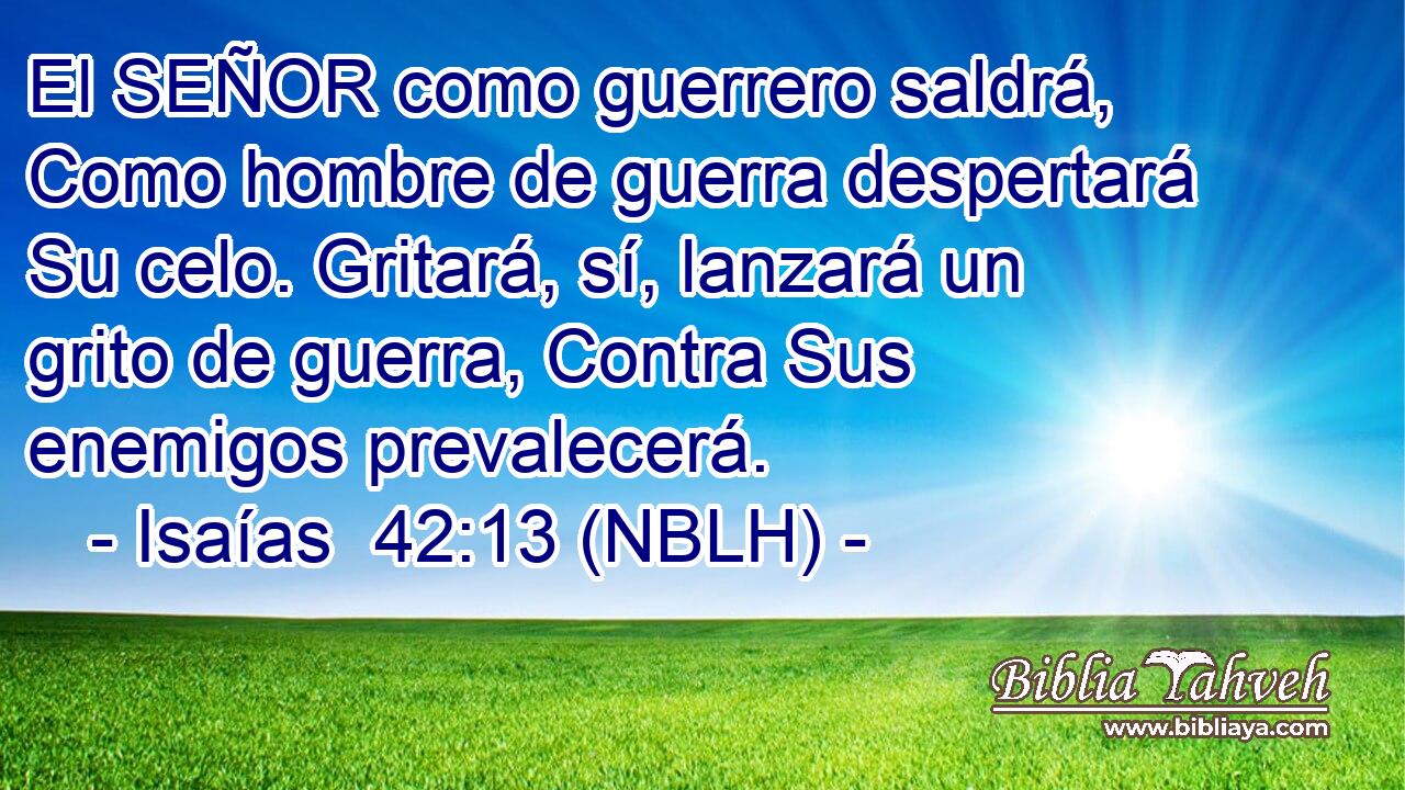  El SEÑOR como guerrero saldrá, Como hombre de guerra despertará Su celo. Gritará, sí, lanzará un grito de guerra, Contra Sus enemigos prevalecerá. 