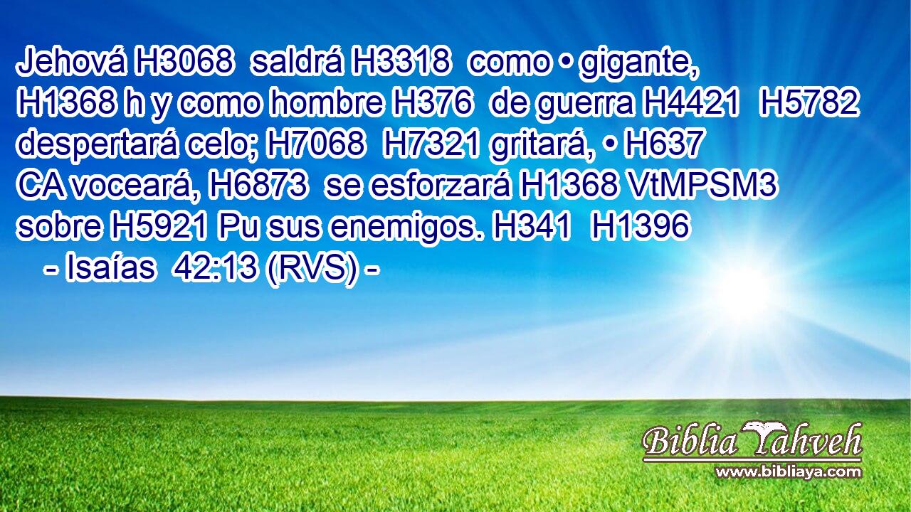 Jehová H3068  saldrá H3318  como • gigante, H1368 h y como hombre H376  de guerra H4421  H5782 despertará celo; H7068  H7321 gritará, • H637 CA voceará, H6873  se esforzará H1368 VtMPSM3 sobre H5921 Pu sus enemigos. H341  H1396 