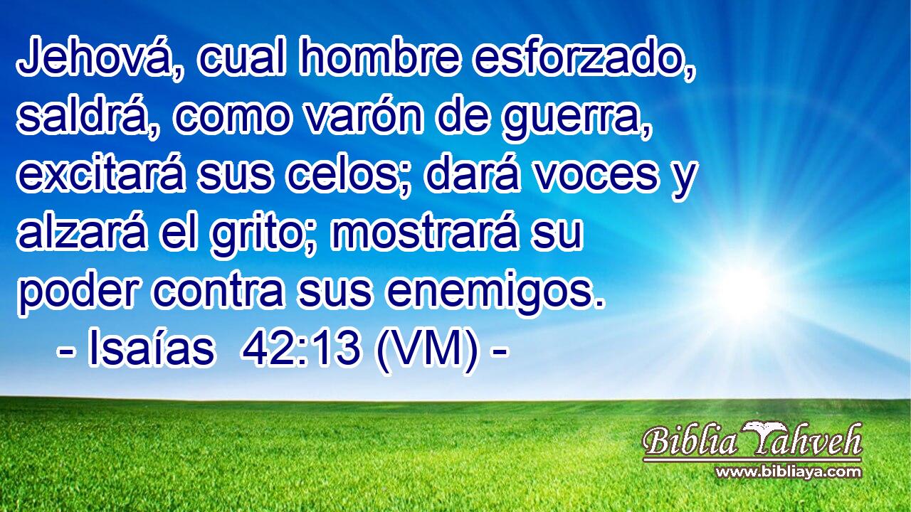  Jehová, cual hombre esforzado, saldrá, como varón de guerra, excitará sus celos; dará voces y alzará el grito; mostrará su poder contra sus enemigos. 