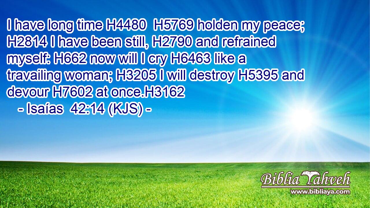 I have long time H4480  H5769 holden my peace; H2814 I have been still, H2790 and refrained myself: H662 now will I cry H6463 like a travailing woman; H3205 I will destroy H5395 and devour H7602 at once.H3162