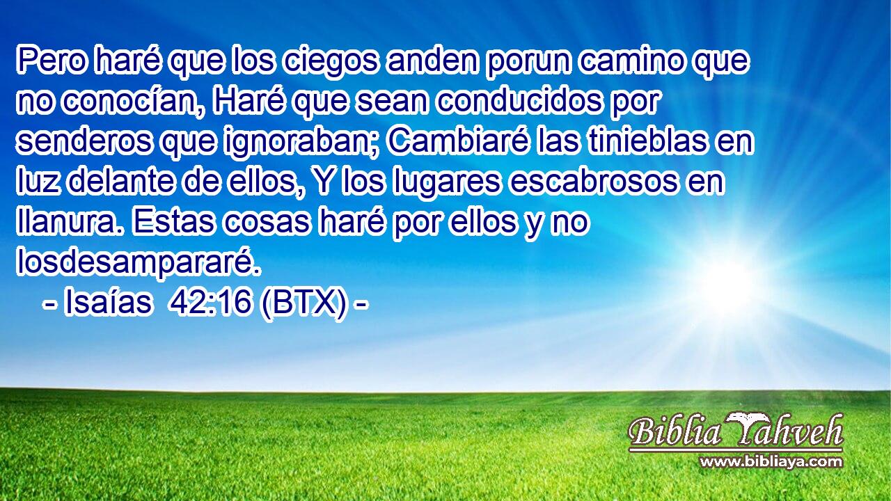 Pero haré que los ciegos anden porun camino que no conocían, Haré que sean conducidos por senderos que ignoraban; Cambiaré las tinieblas en luz delante de ellos, Y los lugares escabrosos en llanura. Estas cosas haré por ellos y no losdesampararé.