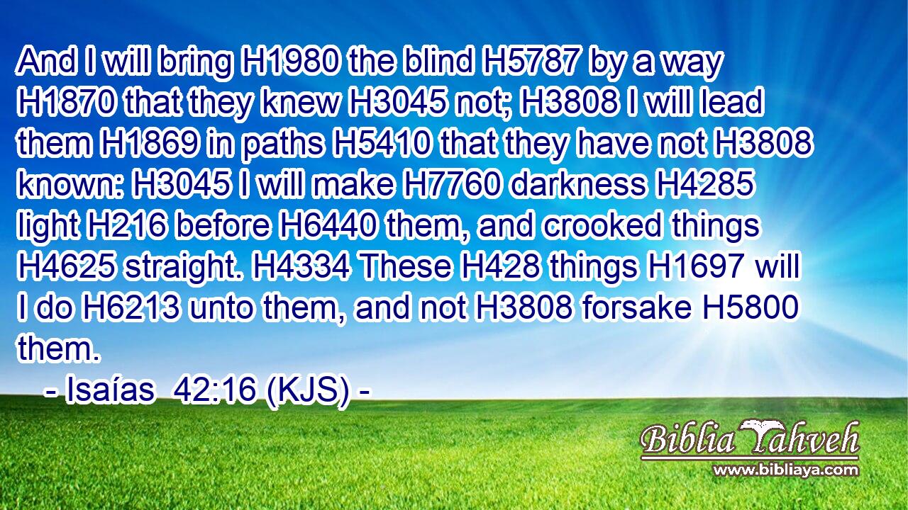 And I will bring H1980 the blind H5787 by a way H1870 that they knew H3045 not; H3808 I will lead them H1869 in paths H5410 that they have not H3808 known: H3045 I will make H7760 darkness H4285 light H216 before H6440 them, and crooked things H4625 straight. H4334 These H428 things H1697 will I do H6213 unto them, and not H3808 forsake H5800 them.